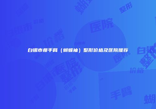 白银市瘦手臂（蝴蝶袖）整形价格及医院推荐