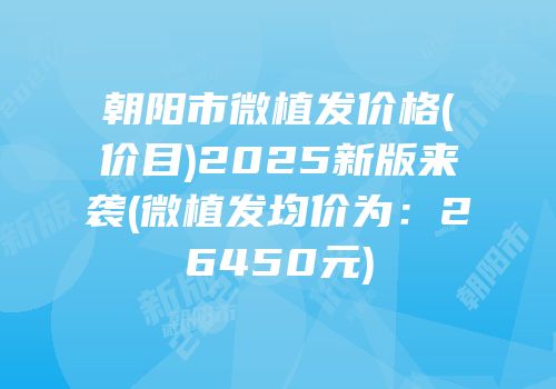 朝阳市微植发价格(价目)2025新版来袭(微植发均价为：26450元)