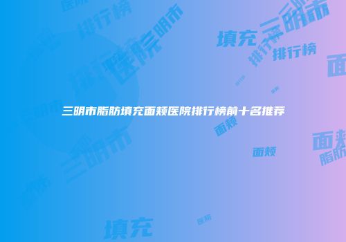 三明市脂肪填充面颊医院排行榜前十名推荐