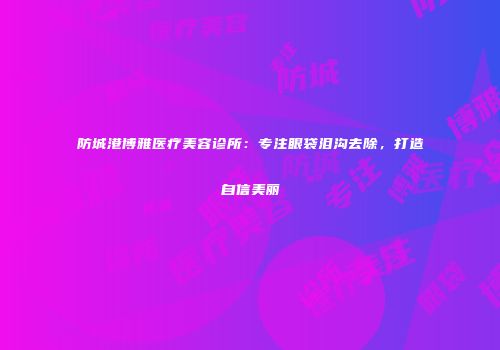 防城港博雅医疗美容诊所：专注眼袋泪沟去除，打造自信美丽