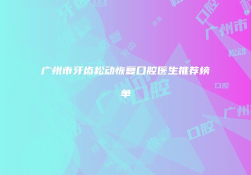 广州市牙齿松动恢复口腔医生推荐榜单