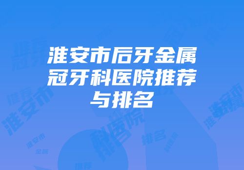 淮安市后牙金属冠牙科医院推荐与排名