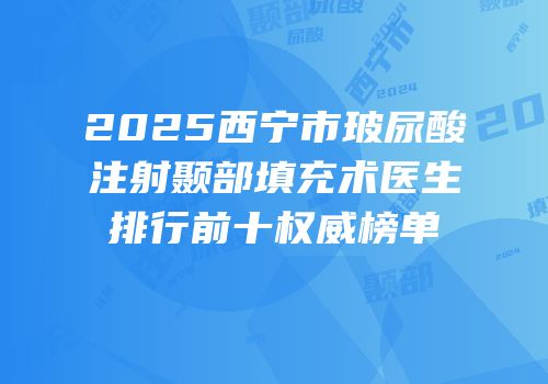 2025西宁市玻尿酸注射颞部填充术医生排行前十权威榜单