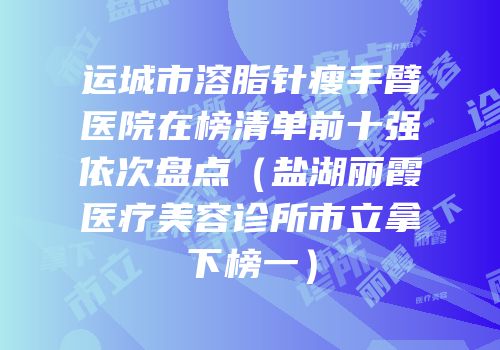 运城市溶脂针瘦手臂医院在榜清单前十强依次盘点（盐湖丽霞医疗美容诊所市立拿下榜一）