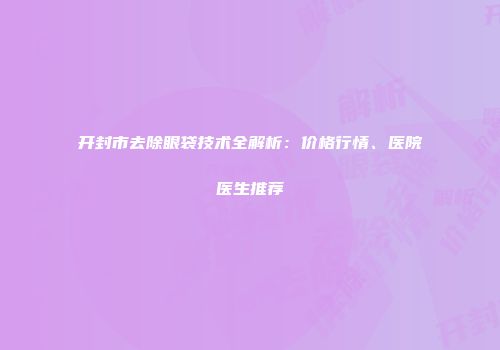 开封市去除眼袋技术全解析：价格行情、医院医生推荐