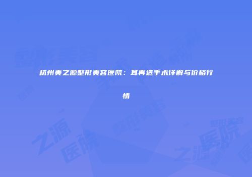 杭州美之源整形美容医院：耳再造手术详解与价格行情