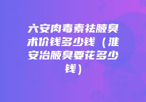六安肉毒素祛腋臭术价钱多少钱（淮安冶腋臭要花多少钱）