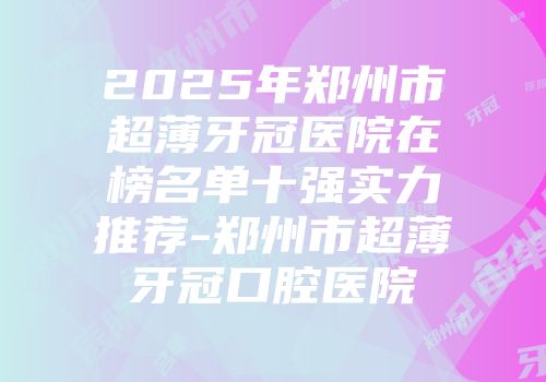 2025年郑州市超薄牙冠医院在榜名单十强实力推荐-郑州市超薄牙冠口腔医院