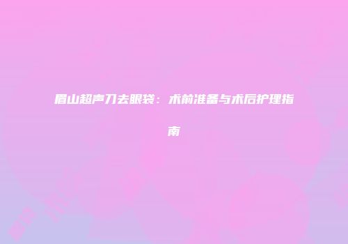 眉山超声刀去眼袋：术前准备与术后护理指南