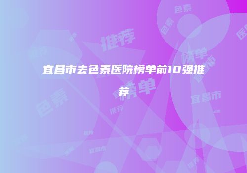 宜昌市去色素医院榜单前10强推荐