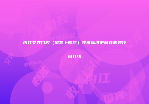 内江艾芽口腔（国宾上院店）收费标准更新及服务项目介绍