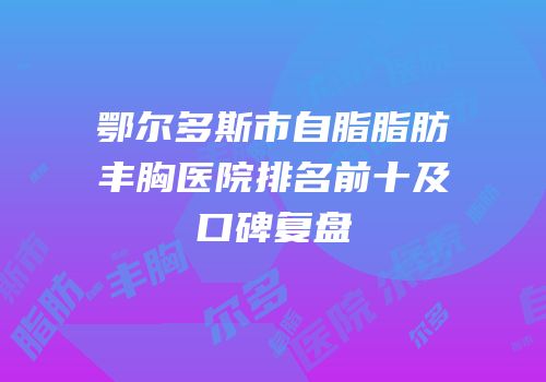 鄂尔多斯市自脂脂肪丰胸医院排名前十及口碑复盘