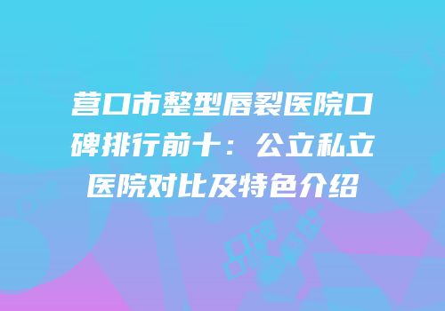 营口市整型唇裂医院口碑排行前十：公立私立医院对比及特色介绍