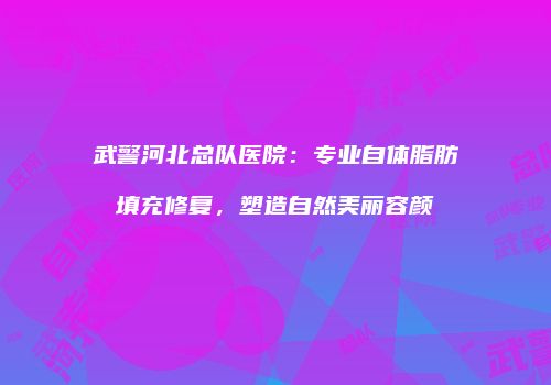 武警河北总队医院：专业自体脂肪填充修复，塑造自然美丽容颜