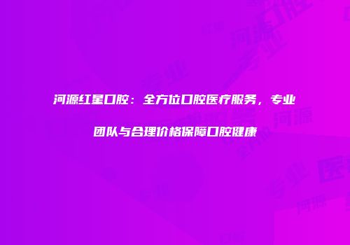 河源红星口腔：全方位口腔医疗服务，专业团队与合理价格保障口腔健康
