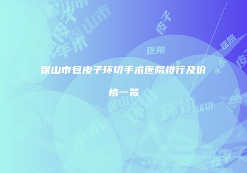 保山市包皮子环切手术医院排行及价格一览