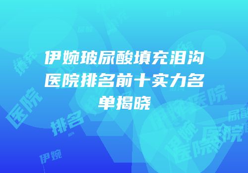 伊婉玻尿酸填充泪沟医院排名前十实力名单揭晓