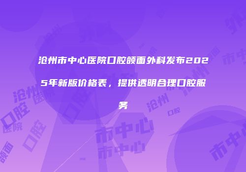 沧州市中心医院口腔颌面外科发布2025年新版价格表，提供透明合理口腔服务