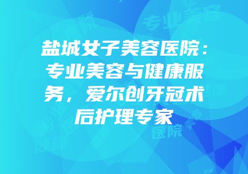 盐城女子美容医院：专业美容与健康服务，爱尔创牙冠术后护理专家