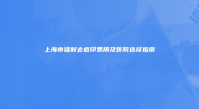上海市镭射去痘印费用及医院选择指南