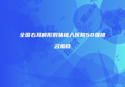 全国右耳畸形假体植入医院50强排名揭晓