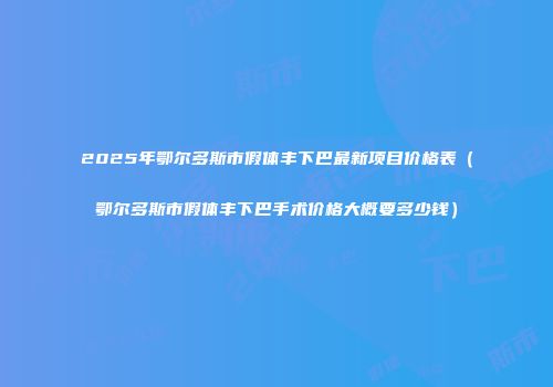2025年鄂尔多斯市假体丰下巴最新项目价格表（鄂尔多斯市假体丰下巴手术价格大概要多少钱）