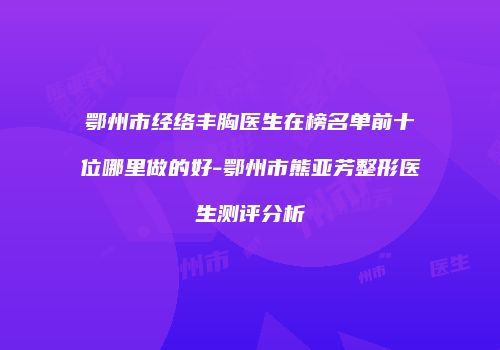 鄂州市经络丰胸医生在榜名单前十位哪里做的好-鄂州市熊亚芳整形医生测评分析