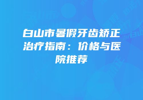 白山市暑假牙齿矫正治疗指南：价格与医院推荐