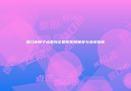 营口市脖子点歪纠正整形医院推荐与选择指南