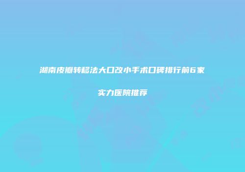 湖南皮瓣转移法大口改小手术口碑排行前6家实力医院推荐