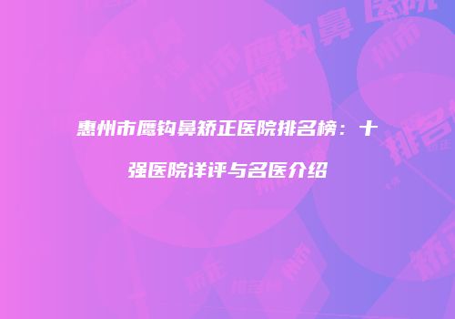 惠州市鹰钩鼻矫正医院排名榜：十强医院详评与名医介绍