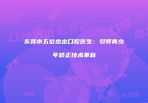 东莞市五位杰出口腔医生：引领青少年矫正技术革新