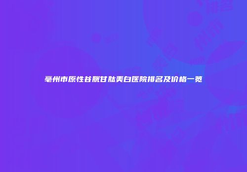 亳州市原性谷胱甘肽美白医院排名及价格一览
