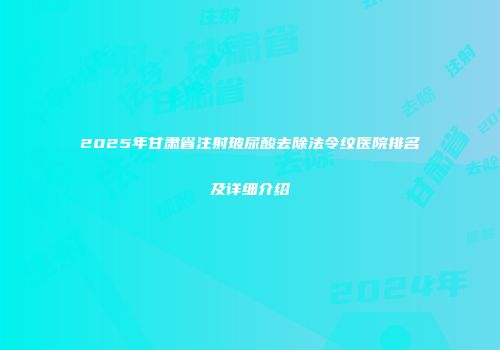 2025年甘肃省注射玻尿酸去除法令纹医院排名及详细介绍
