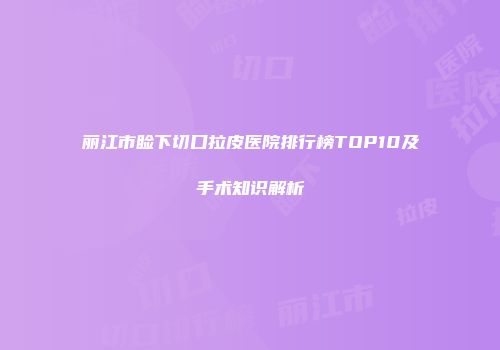 丽江市睑下切口拉皮医院排行榜TOP10及手术知识解析
