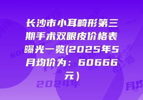 长沙市小耳畸形第三期手术双眼皮价格表曝光一览(2025年5月均价为：60666元）