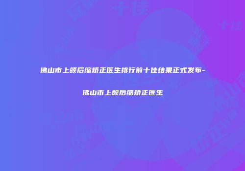 佛山市上颌后缩矫正医生排行前十佳结果正式发布-佛山市上颌后缩矫正医生