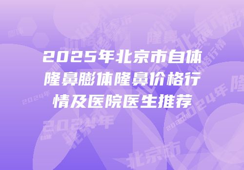 2025年北京市自体隆鼻膨体隆鼻价格行情及医院医生推荐
