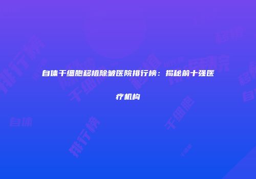 自体干细胞移植除皱医院排行榜：揭秘前十强医疗机构