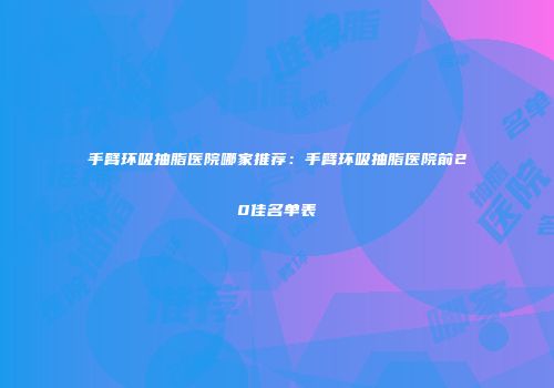 手臂环吸抽脂医院哪家推荐：手臂环吸抽脂医院前20佳名单表
