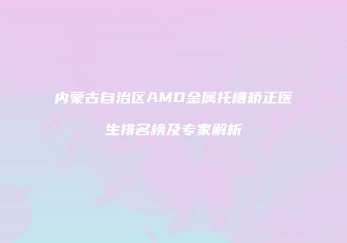 内蒙古自治区AMD金属托槽矫正医生排名榜及专家解析