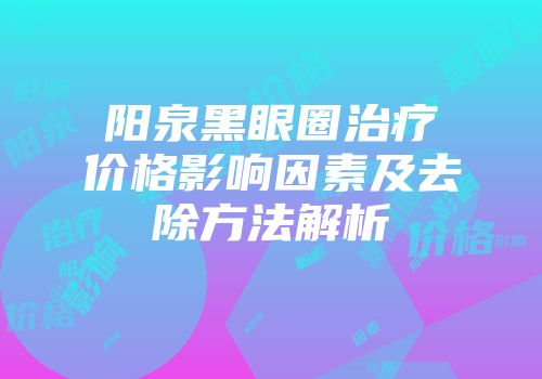 阳泉黑眼圈治疗价格影响因素及去除方法解析