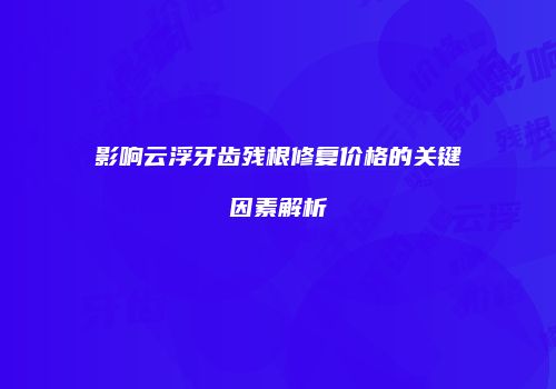 影响云浮牙齿残根修复价格的关键因素解析