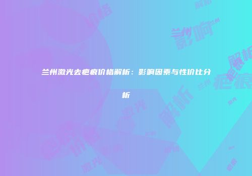 兰州激光去疤痕价格解析：影响因素与性价比分析