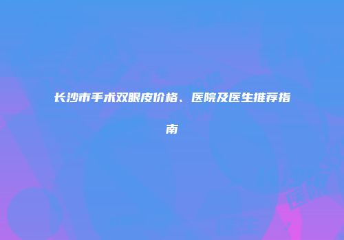 长沙市手术双眼皮价格、医院及医生推荐指南
