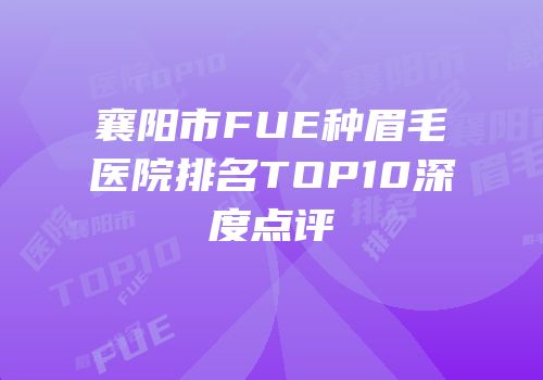 襄阳市FUE种眉毛医院排名TOP10深度点评