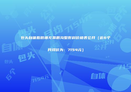 包头自体脂肪填充鼻唇沟整形科价格表公开（近6个月均价为：7154元）