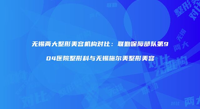 无锡两大整形美容机构对比：联勤保障部队第904医院整形科与无锡施尔美整形美容