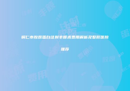铜仁市胶原蛋白注射丰额术费用解析及整形医院推荐