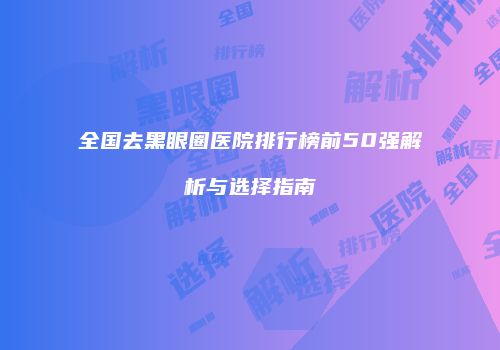 全国去黑眼圈医院排行榜前50强解析与选择指南